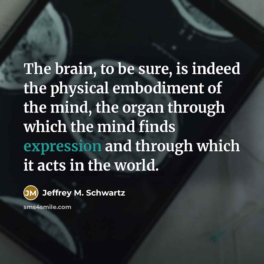“The brain, to be sure, is indeed the physical embodiment of the mind, the organ through which the mind finds expression and through which it acts in the world.” quote by Jeffrey M. Schwartz