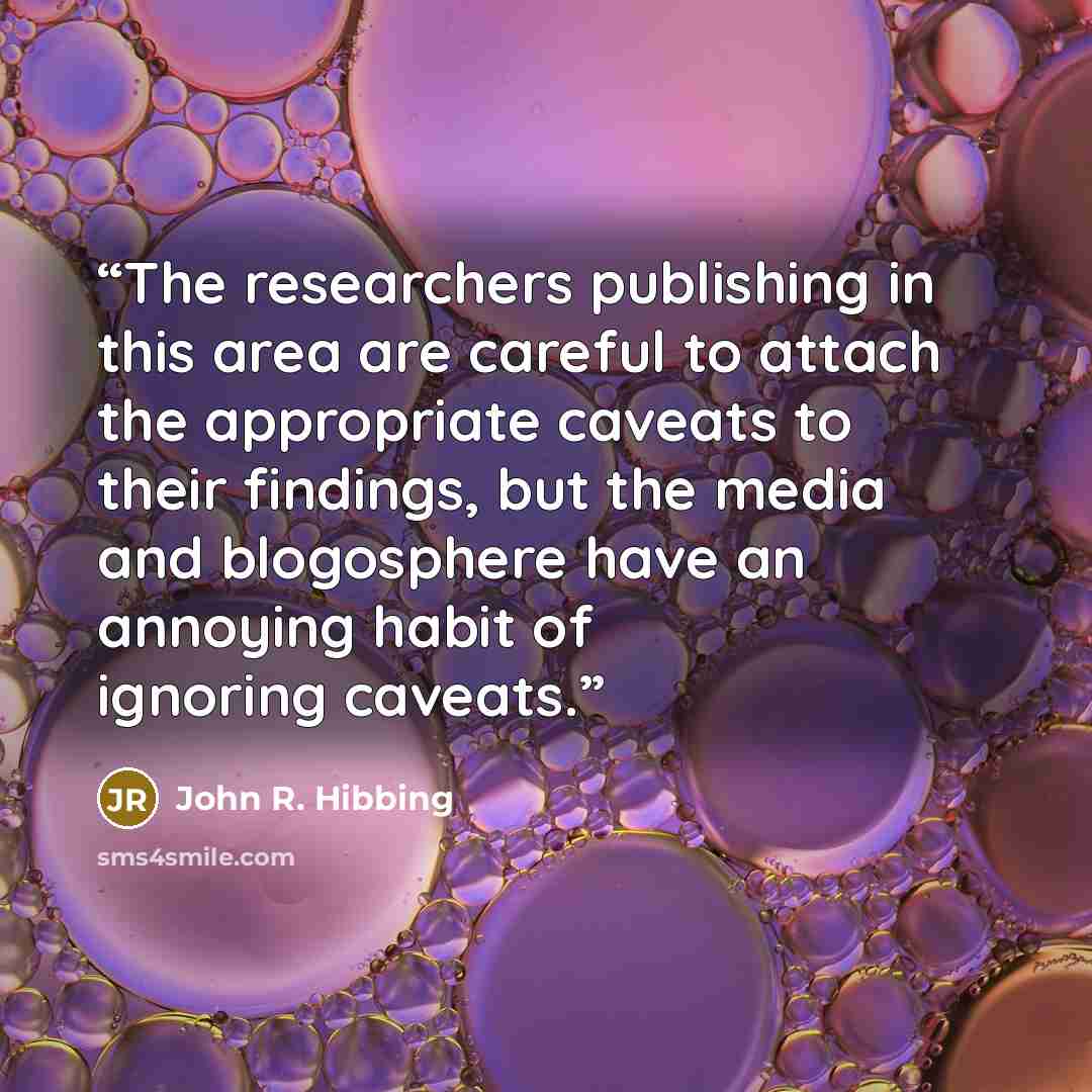 “The researchers publishing in this area are careful to attach the appropriate caveats to their findings, but the media and blogosphere have an annoying habit of ignoring caveats.” quote by John R. Hibbing
