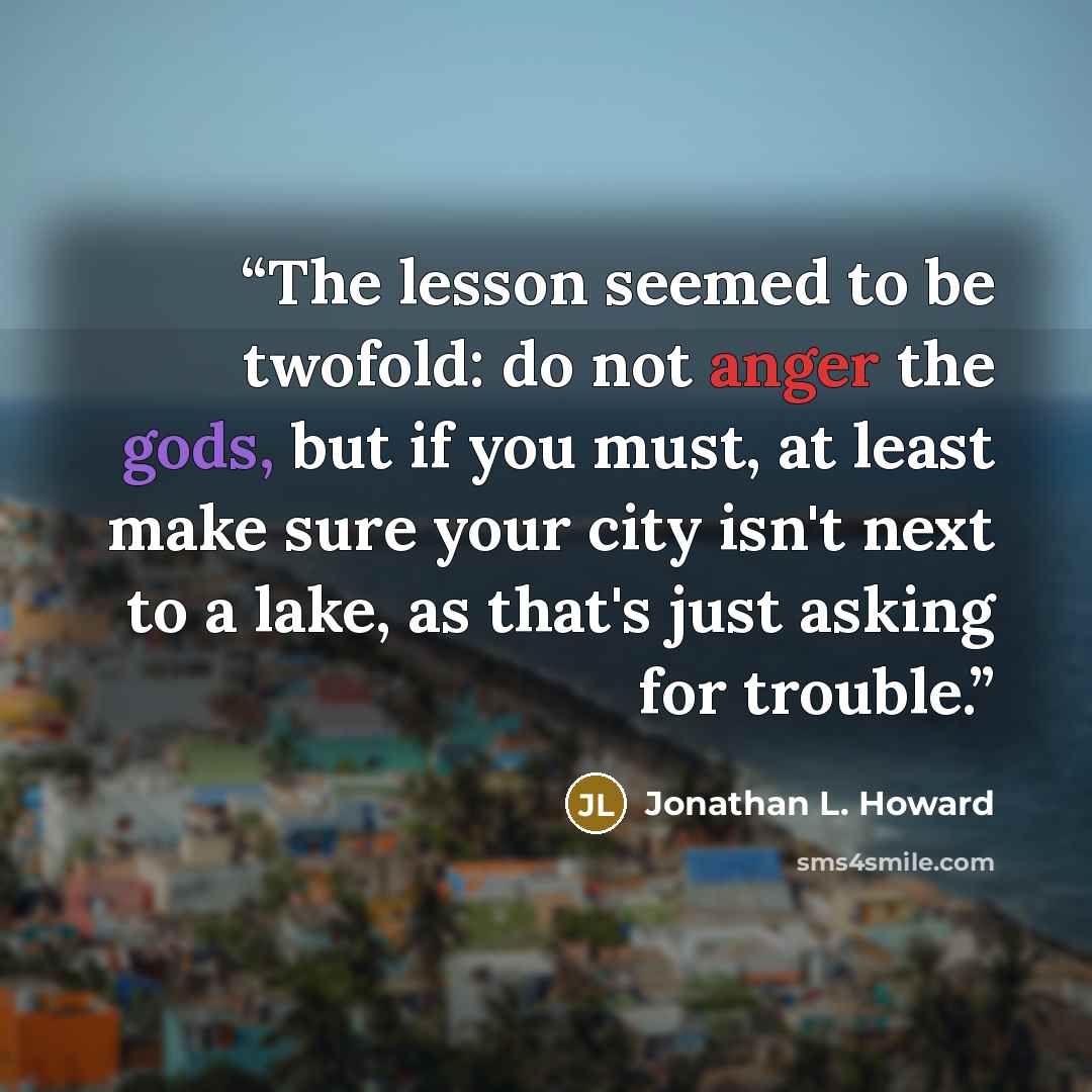 “The lesson seemed to be twofold: do not anger the gods, but if you must, at least make sure your city isn't next to a lake, as that's just asking for trouble.” quote by Jonathan L. Howard