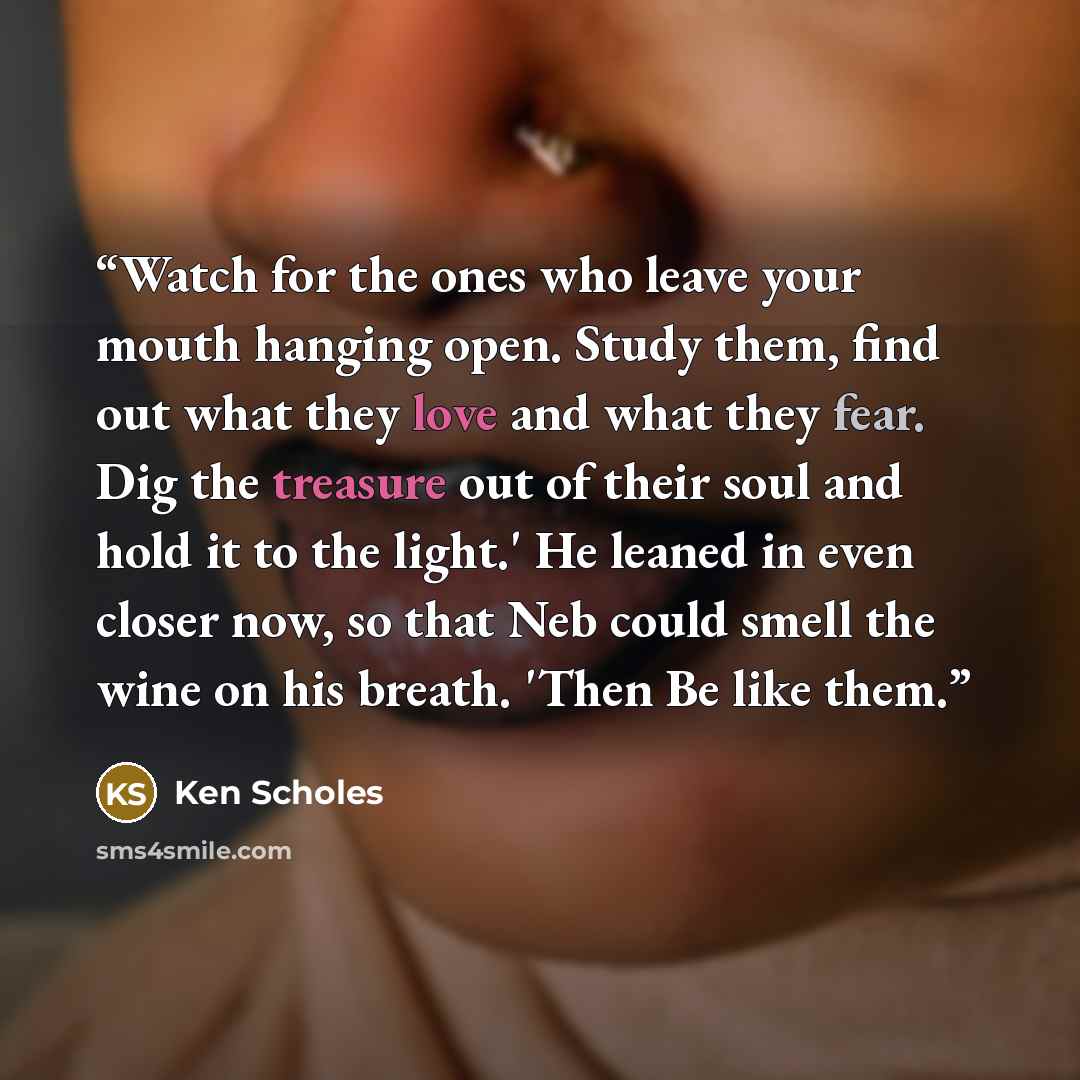 “Watch for the ones who leave your mouth hanging open. Study them, find out what they love and what they fear. Dig the treasure out of their soul and hold it to the light.' He leaned in even closer now, so that Neb could smell the wine on his breath. 'Then Be like them.” quote by Ken Scholes