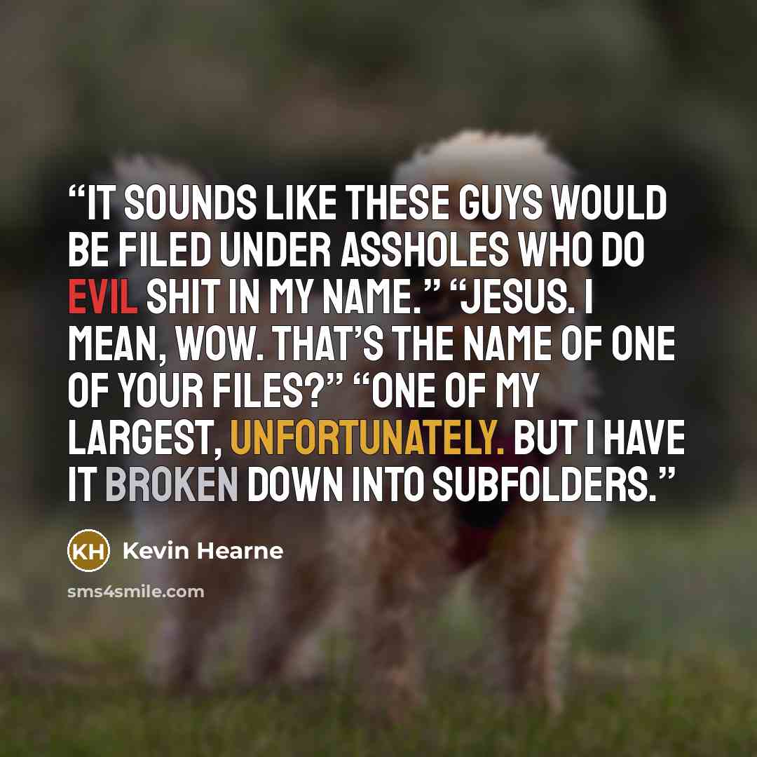 “It sounds like these guys would be filed under Assholes Who Do Evil Shit in My Name.” “Jesus. I mean, wow. That’s the name of one of your files?” “One of my largest, unfortunately. But I have it broken down into subfolders.” quote by Kevin Hearne