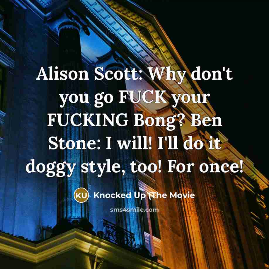 “Alison Scott: Why don't you go FUCK your FUCKING Bong? Ben Stone: I will! I'll do it doggy style, too! For once!” quote by Knocked Up (The Movie