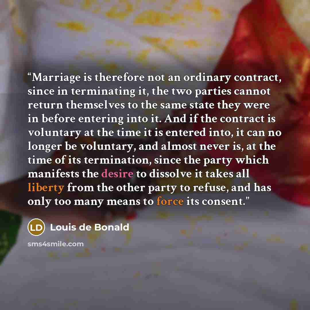 “Marriage is therefore not an ordinary contract, since in terminating it, the two parties cannot return themselves to the same state they were in before entering into it. And if the contract is voluntary at the time it is entered into, it can no longer be voluntary, and almost never is, at the time…” quote by Louis de Bonald