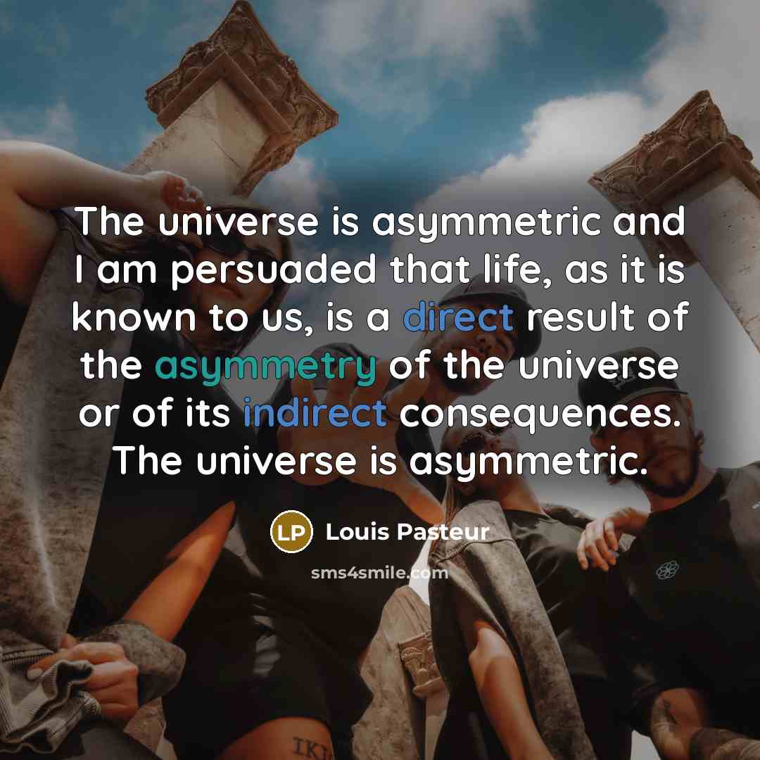 “The universe is asymmetric and I am persuaded that life, as it is known to us, is a direct result of the asymmetry of the universe or of its indirect consequences. The universe is asymmetric.” quote by Louis Pasteur