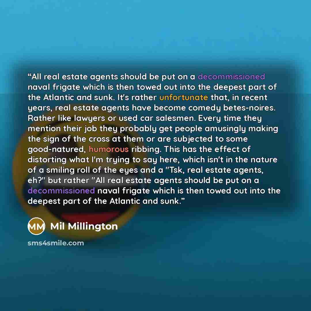 “All real estate agents should be put on a decommissioned naval frigate which is then towed out into the deepest part of the Atlantic and sunk. It's rather unfortunate that, in recent years, real estate agents have become comedy betes-noires. Rather like lawyers or used car salesmen. Every time…” quote by Mil Millington