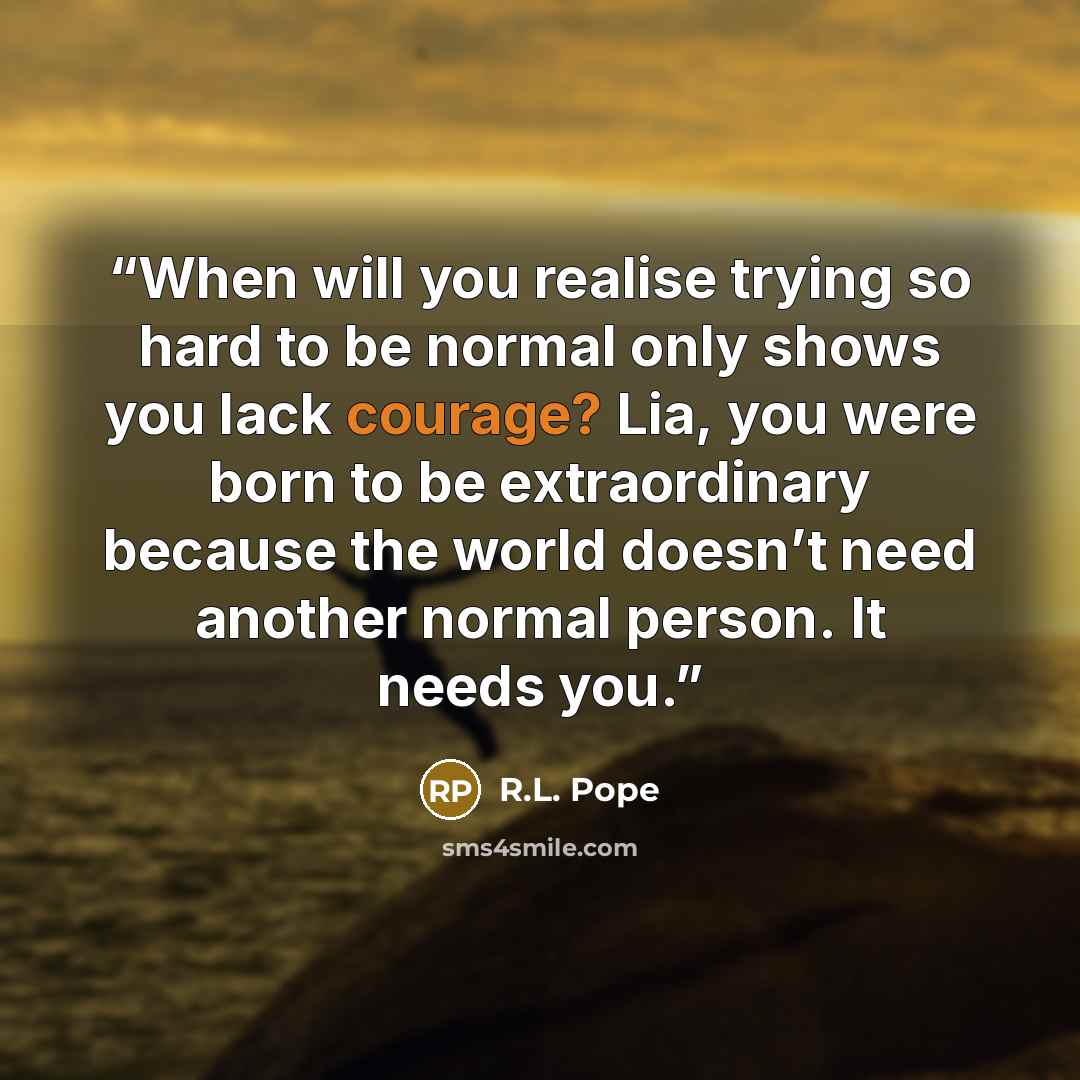 “When will you realise trying so hard to be normal only shows you lack courage? Lia, you were born to be extraordinary because the world doesn’t need another normal person. It needs you.” quote by R.L. Pope