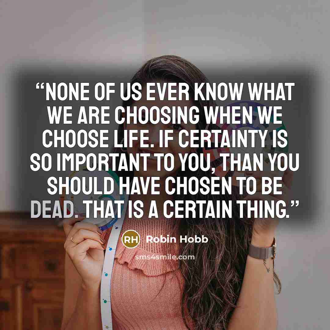 “None of us ever know what we are choosing when we choose life. If certainty is so important to you, than you should have chosen to be dead. That is a certain thing.” quote by Robin Hobb