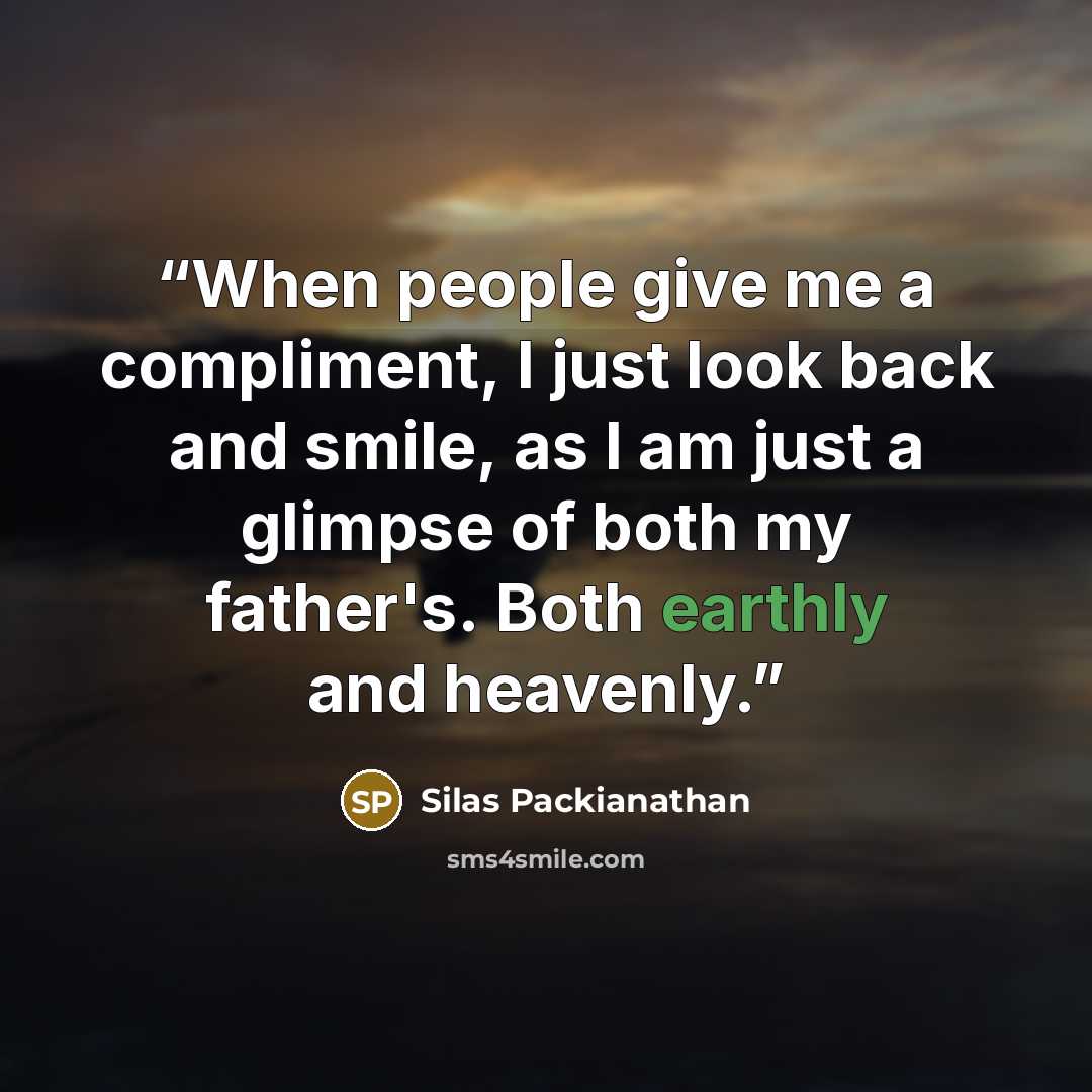 “When people give me a compliment, I just look back and smile, as I am just a glimpse of both my father's. Both earthly and heavenly.” quote by Silas Packianathan