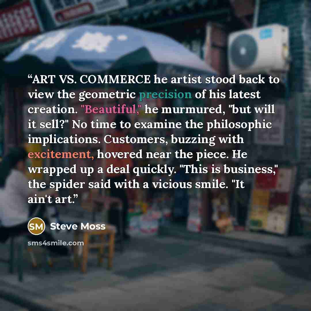 “ART VS. COMMERCE he artist stood back to view the geometric precision of his latest creation. "Beautiful," he murmured, "but will it sell?" No time to examine the philosophic implications. Customers, buzzing with excitement, hovered near the piece. He wrapped up a deal quickly. "This is business,"…” quote by Steve Moss