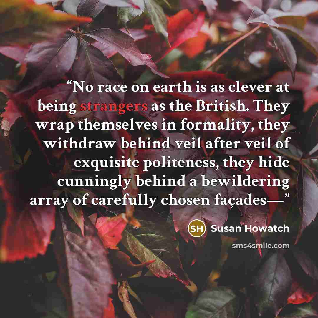 “No race on earth is as clever at being strangers as the British. They wrap themselves in formality, they withdraw behind veil after veil of exquisite politeness, they hide cunningly behind a bewildering array of carefully chosen façades—” quote by Susan Howatch