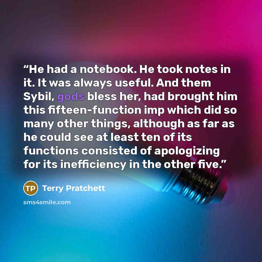 “He had a notebook. He took notes in it. It was always useful. And them Sybil, gods bless her, had brought him this fifteen-function imp which did so many other things, although as far as he could see at least ten of its functions consisted of apologizing for its inefficiency in the other five.” quote by Terry Pratchett