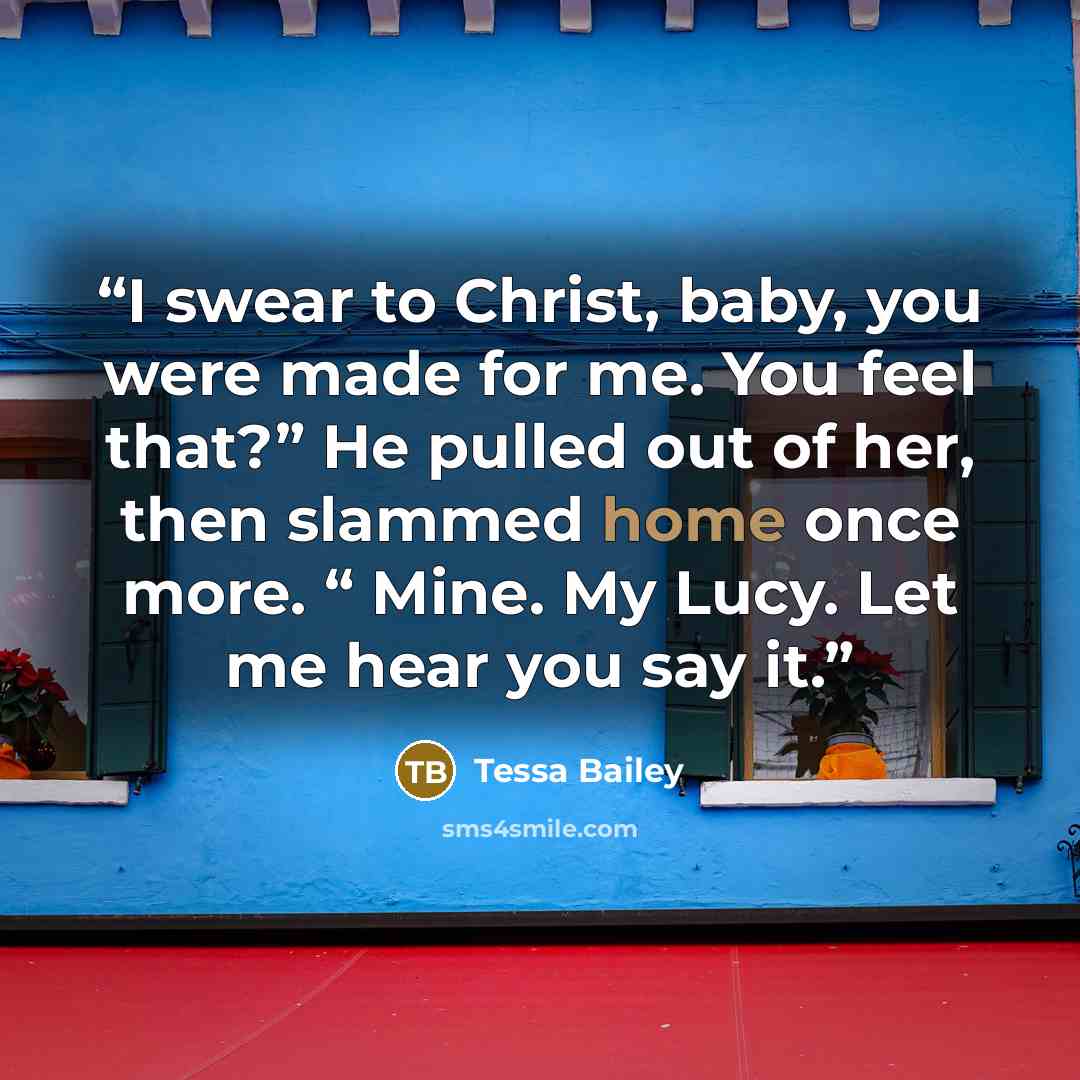 “I swear to Christ, baby, you were made for me. You feel that?” He pulled out of her, then slammed home once more. “ Mine. My Lucy. Let me hear you say it.” quote by Tessa Bailey