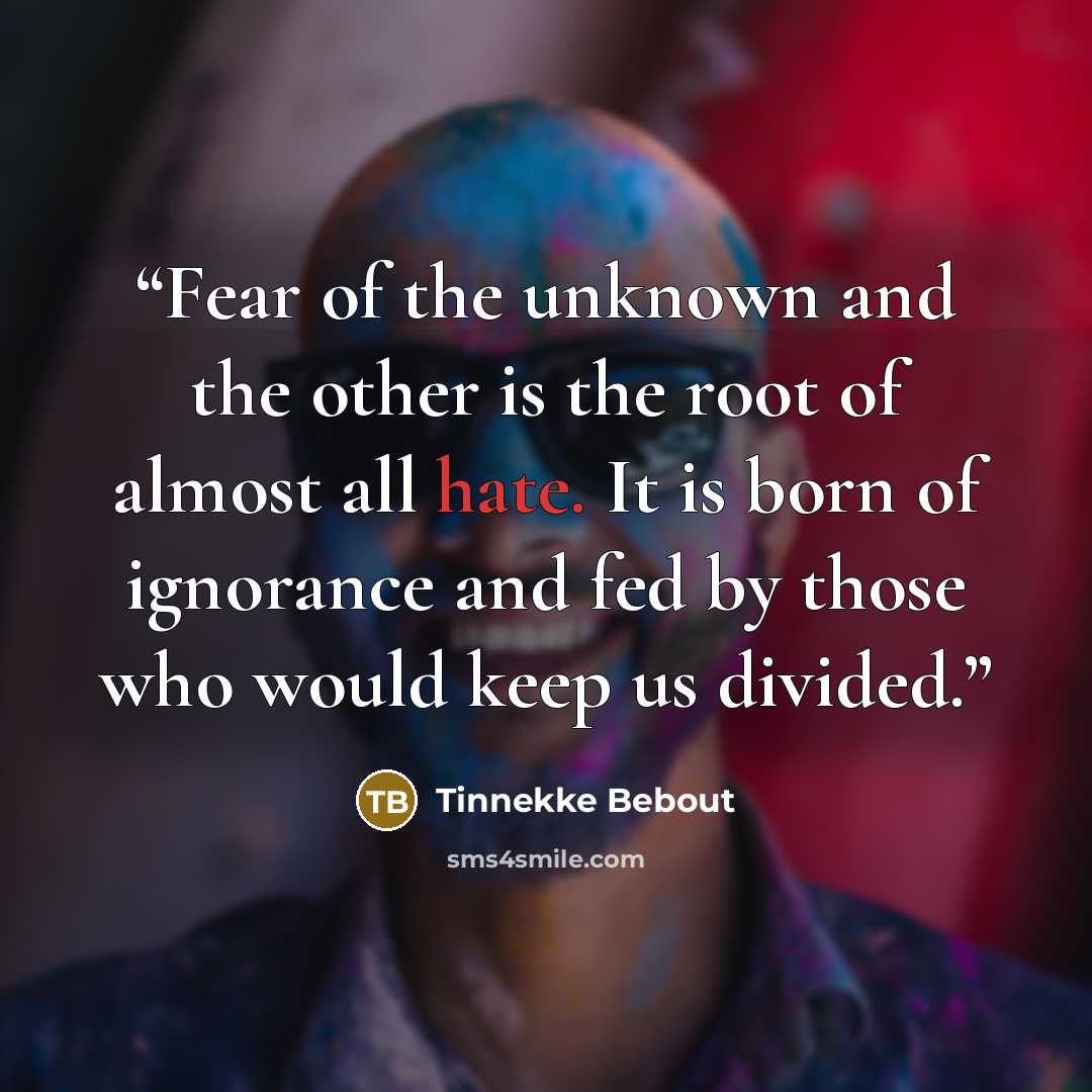 “Fear of the unknown and the other is the root of almost all hate. It is born of ignorance and fed by those who would keep us divided.” quote by Tinnekke Bebout