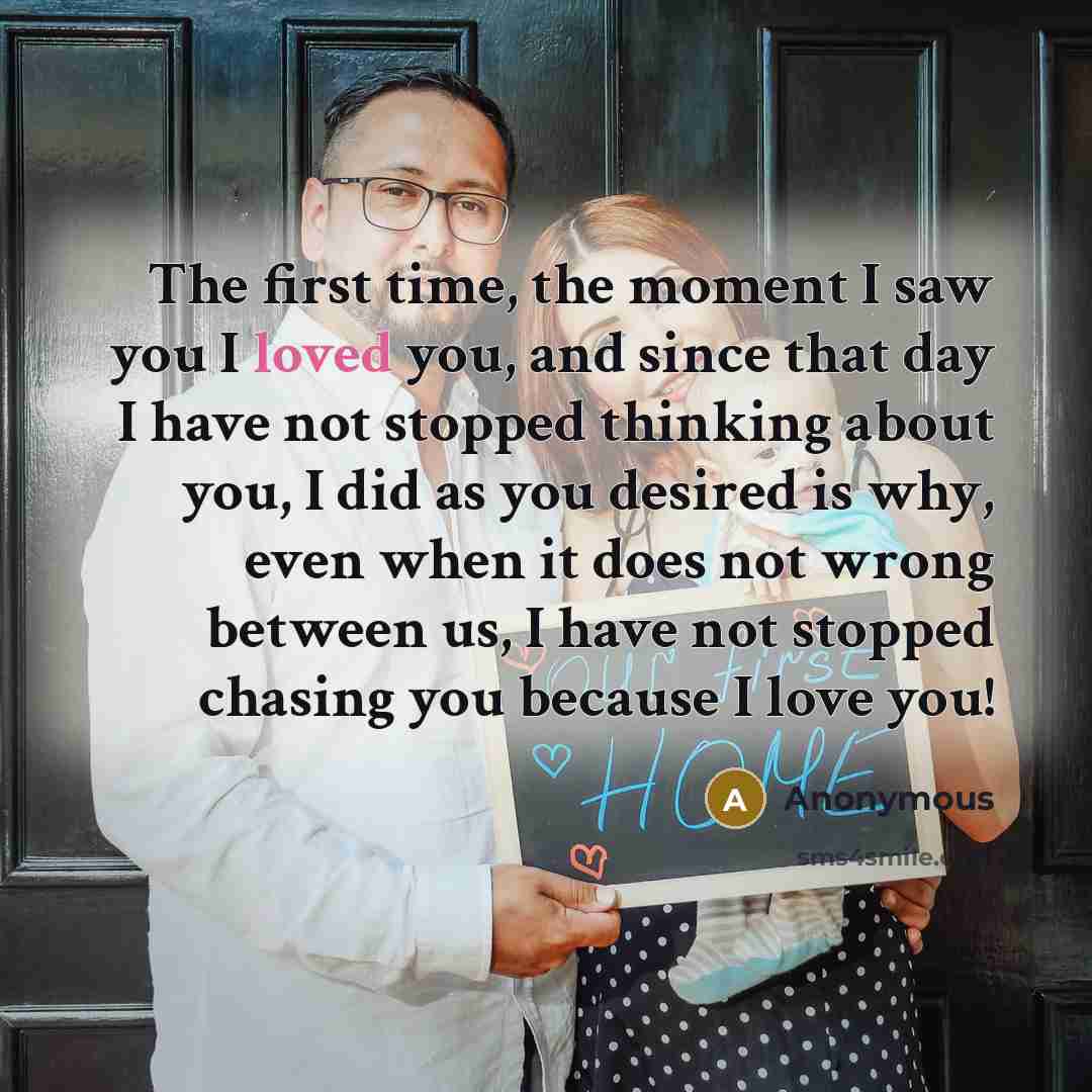 “The first time, the moment I saw you I loved you, and since that day I have not stopped thinking about you, I did as you desired is why, even when it does not wrong between us, I have not stopped chasing you because I love you!” quote by Anonymous