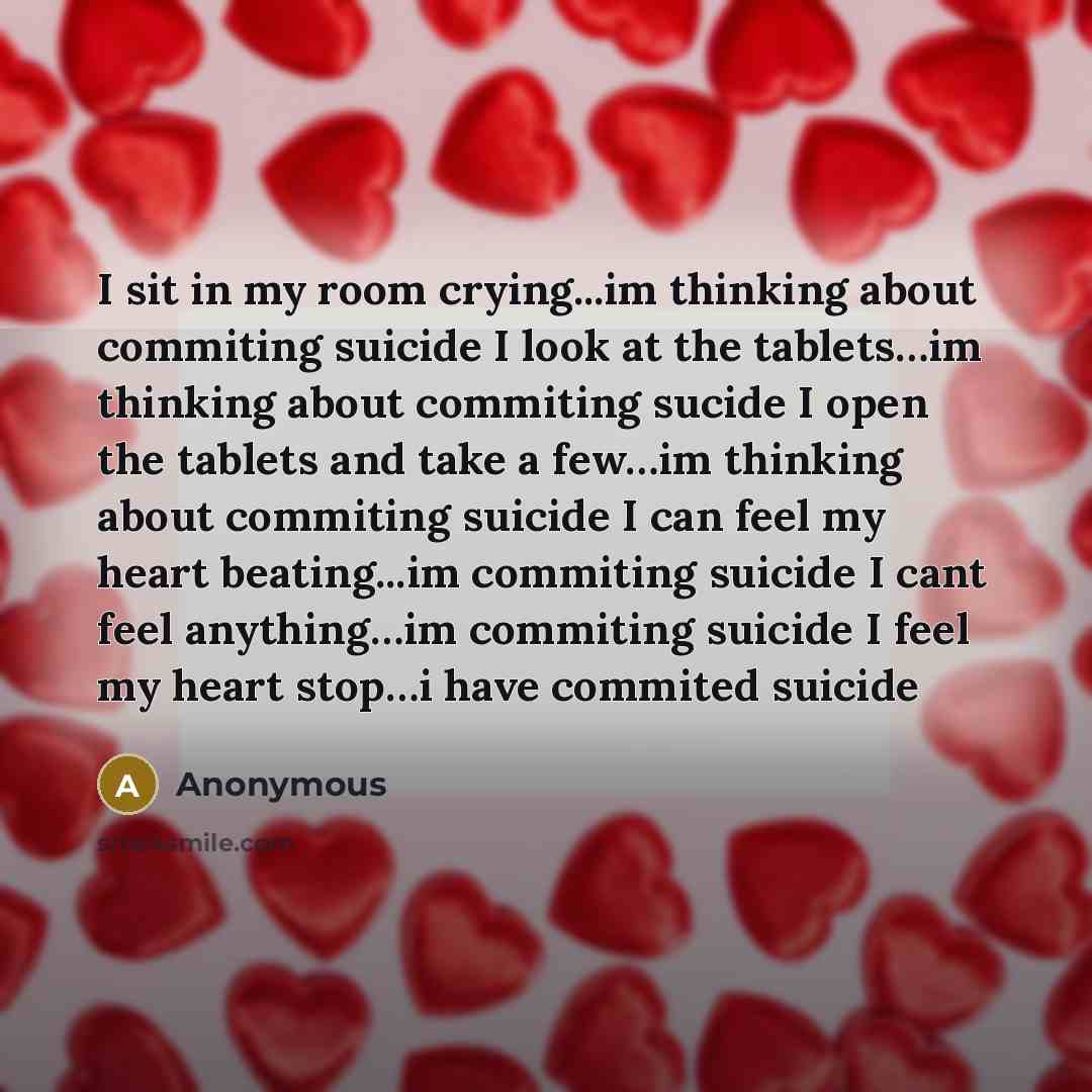 “I sit in my room crying...im thinking about commiting suicide I look at the tablets…im thinking about commiting sucide I open the tablets and take a few…im thinking about commiting suicide I can feel my heart beating...im commiting suicide I cant feel anything…im commiting suicide I feel my heart…” quote by Anonymous