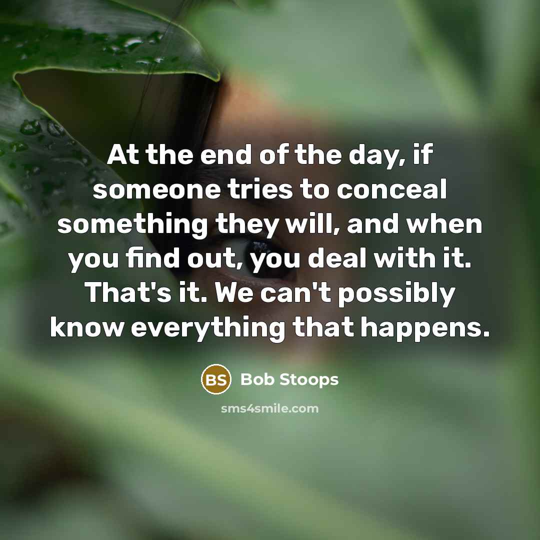 “At the end of the day, if someone tries to conceal something they will, and when you find out, you deal with it. That's it. We can't possibly know everything that happens.” quote by Bob Stoops