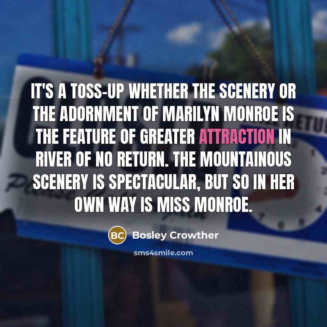 “It's a toss-up whether the scenery or the adornment of Marilyn Monroe is the feature of greater attraction in River of No Return. The mountainous scenery is spectacular, but so in her own way is Miss Monroe.” quote by Bosley Crowther