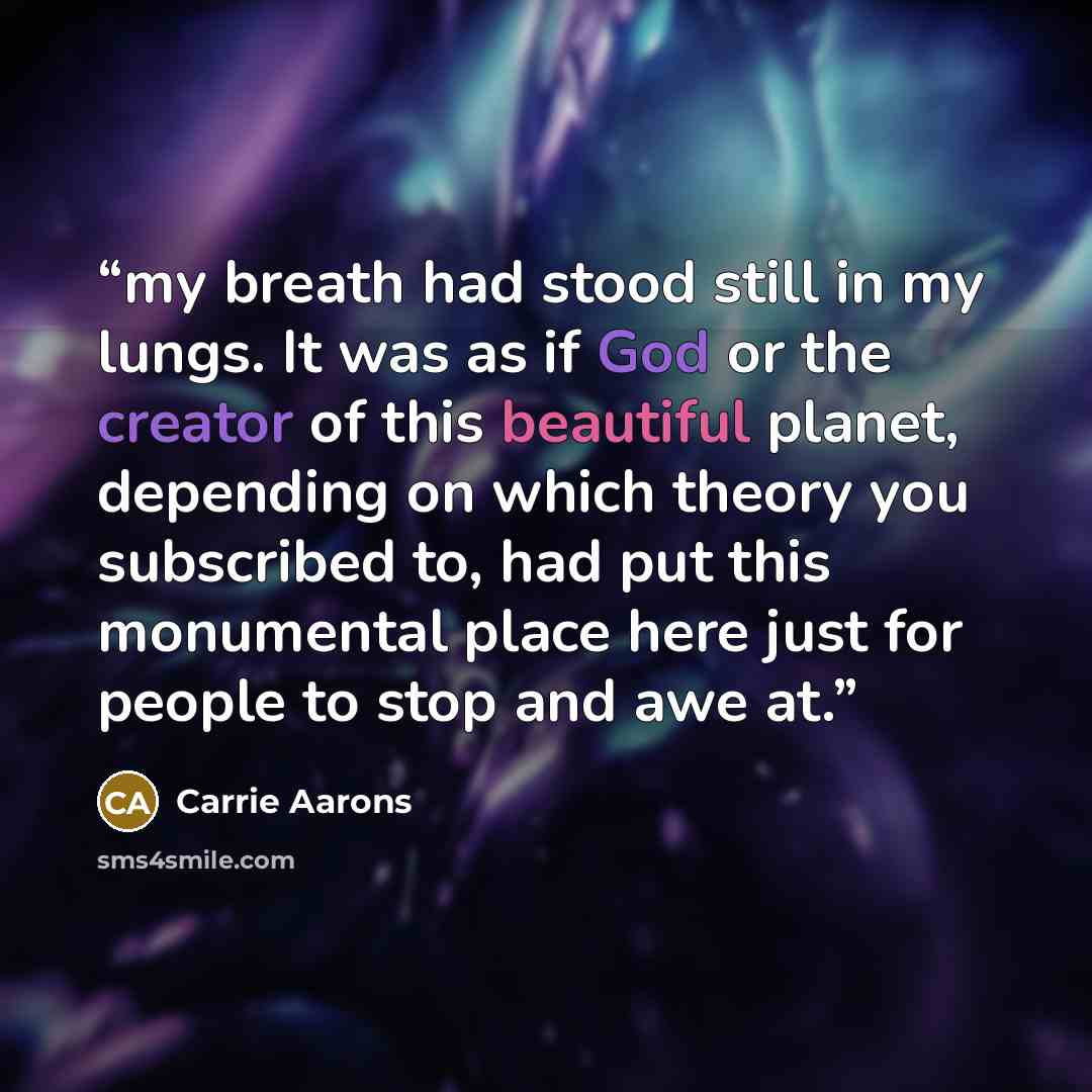 “my breath had stood still in my lungs. It was as if God or the creator of this beautiful planet, depending on which theory you subscribed to, had put this monumental place here just for people to stop and awe at.” quote by Carrie Aarons