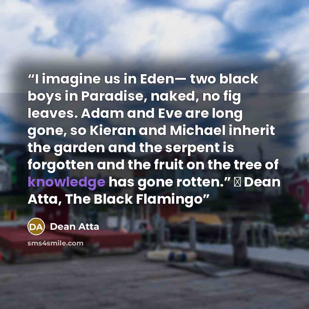 “I imagine us in Eden— two black boys in Paradise, naked, no fig leaves. Adam and Eve are long gone, so Kieran and Michael inherit the garden and the serpent is forgotten and the fruit on the tree of knowledge has gone rotten.” ― Dean Atta, The Black Flamingo” quote by Dean Atta