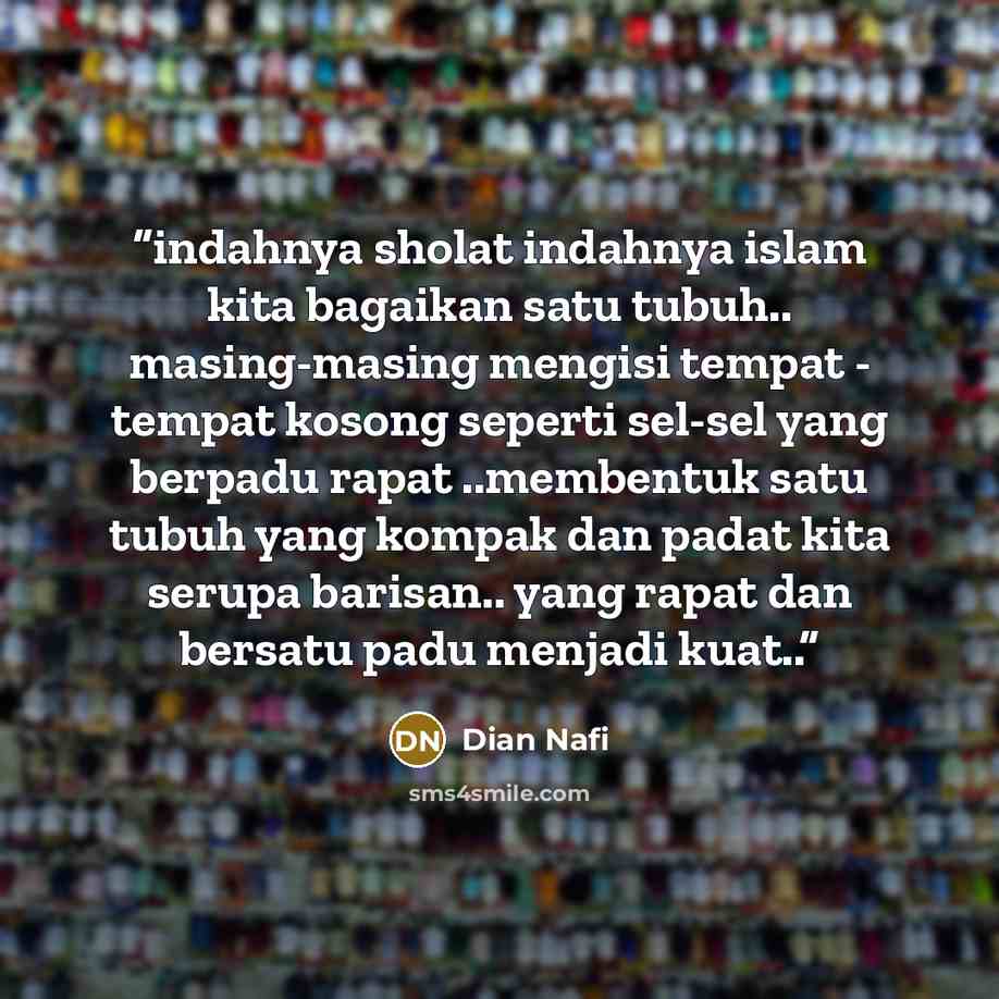 “indahnya sholat indahnya islam kita bagaikan satu tubuh.. masing-masing mengisi tempat - tempat kosong seperti sel-sel yang berpadu rapat ..membentuk satu tubuh yang kompak dan padat kita serupa barisan.. yang rapat dan bersatu padu menjadi kuat..” quote by Dian Nafi