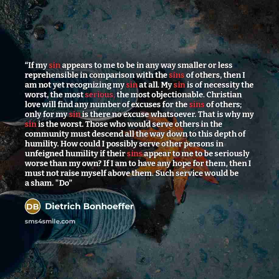 “If my sin appears to me to be in any way smaller or less reprehensible in comparison with the sins of others, then I am not yet recognizing my sin at all. My sin is of necessity the worst, the most serious, the most objectionable. Christian love will find any number of excuses for the sins of…” quote by Dietrich Bonhoeffer