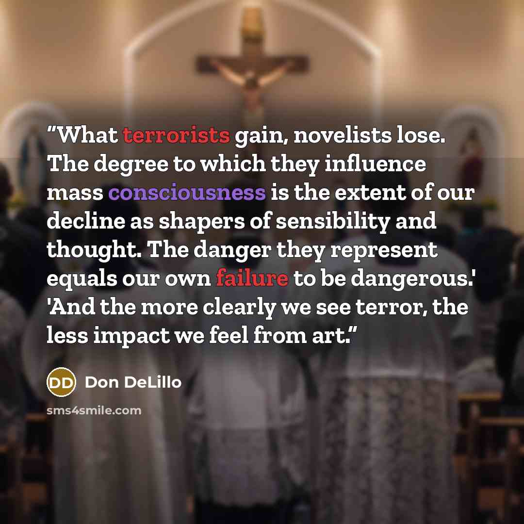 “What terrorists gain, novelists lose. The degree to which they influence mass consciousness is the extent of our decline as shapers of sensibility and thought. The danger they represent equals our own failure to be dangerous.' 'And the more clearly we see terror, the less impact we feel from art.” quote by Don DeLillo