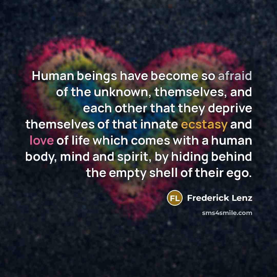 “Human beings have become so afraid of the unknown, themselves, and each other that they deprive themselves of that innate ecstasy and love of life which comes with a human body, mind and spirit, by hiding behind the empty shell of their ego.” quote by Frederick Lenz