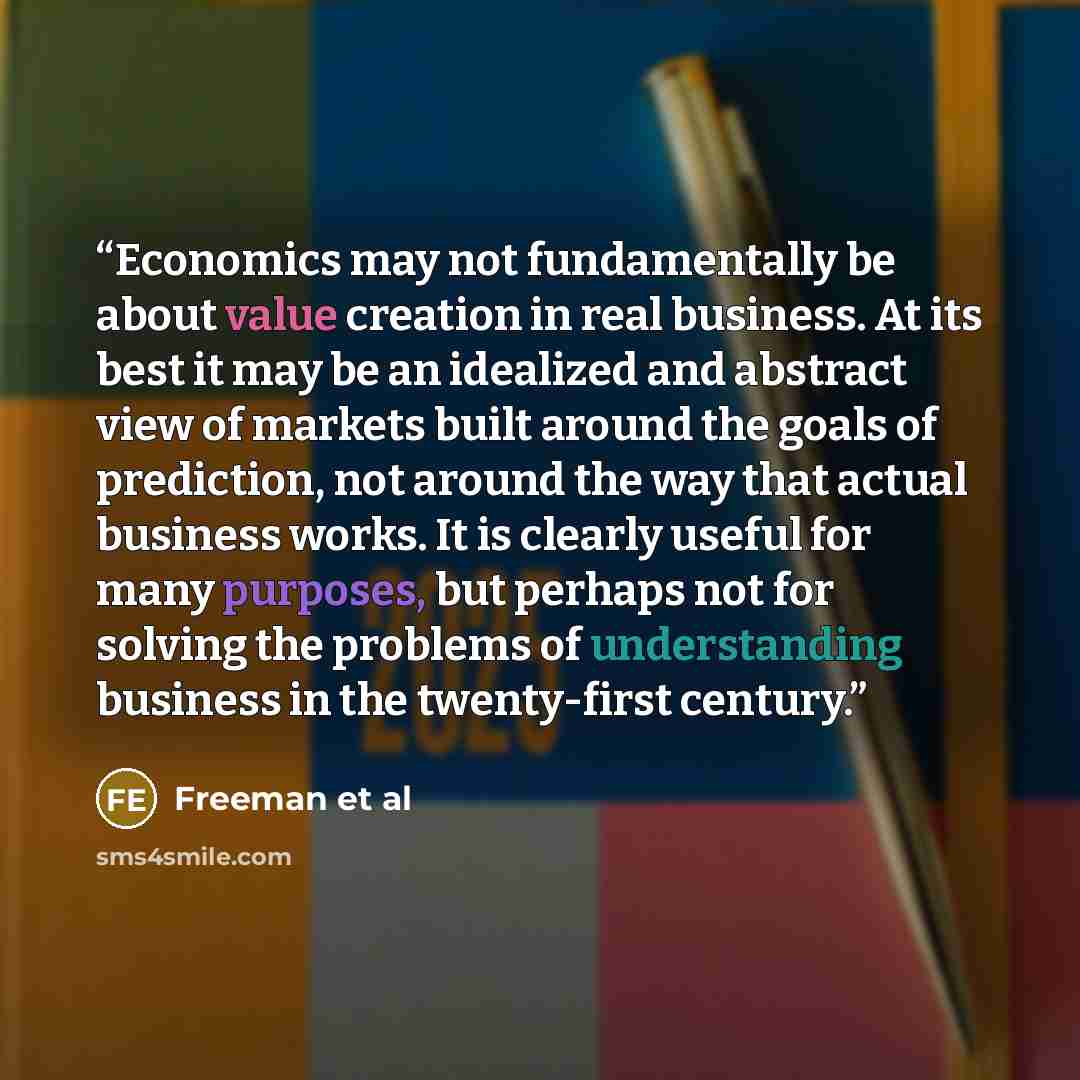 “Economics may not fundamentally be about value creation in real business. At its best it may be an idealized and abstract view of markets built around the goals of prediction, not around the way that actual business works. It is clearly useful for many purposes, but perhaps not for solving the…” quote by Freeman et al