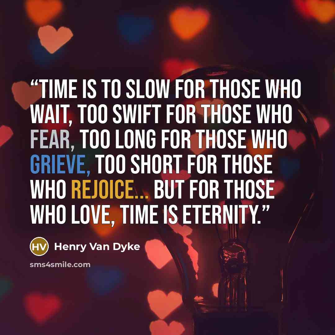 “Time is to slow for those who wait, Too swift for those who fear, Too long for those who grieve, Too short for those who rejoice... But for those who love, Time is Eternity.” quote by Henry Van Dyke