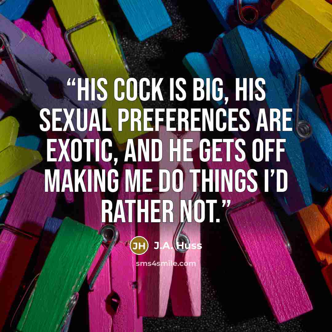 “His cock is big, his sexual preferences are exotic, and he gets off making me do things I’d rather not.” quote by J.A. Huss