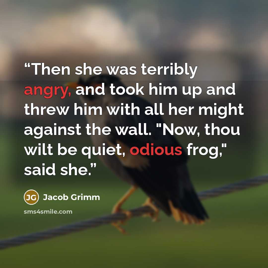 “Then she was terribly angry, and took him up and threw him with all her might against the wall. "Now, thou wilt be quiet, odious frog," said she.” quote by Jacob Grimm