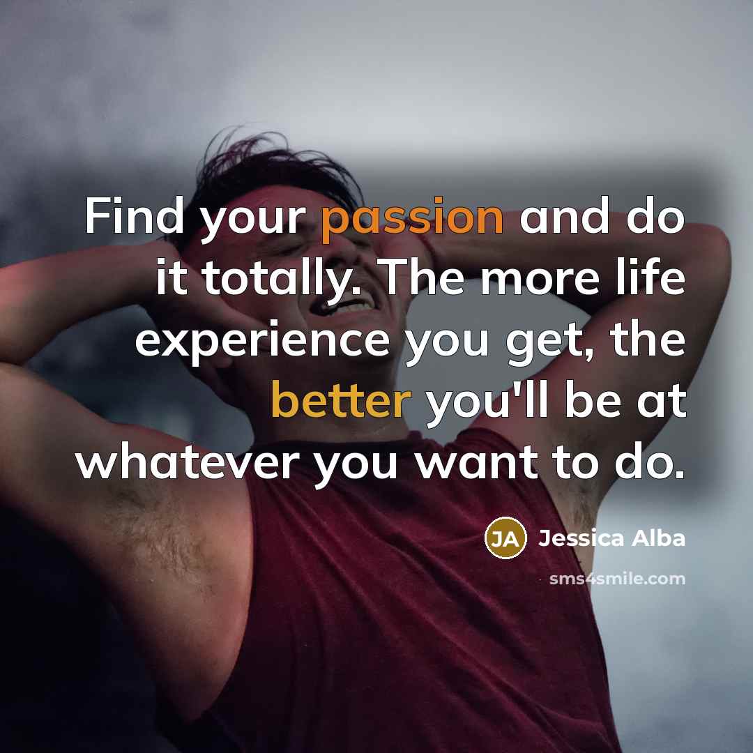 “Find your passion and do it totally. The more life experience you get, the better you'll be at whatever you want to do.” quote by Jessica Alba