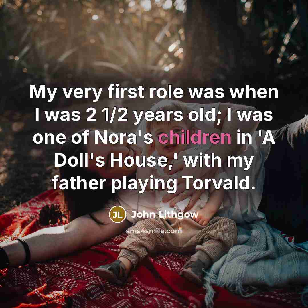 “My very first role was when I was 2 1/2 years old; I was one of Nora's children in 'A Doll's House,' with my father playing Torvald.” quote by John Lithgow