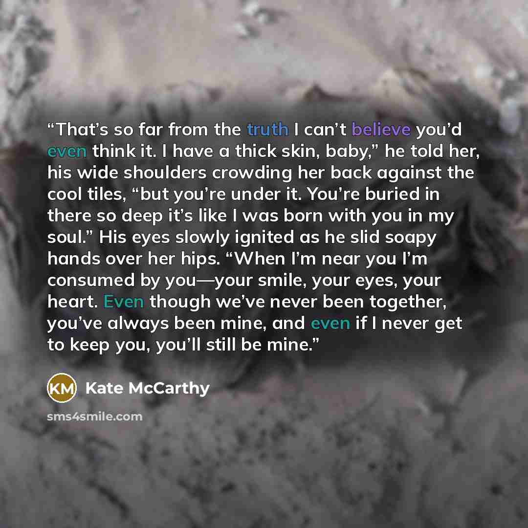 “That’s so far from the truth I can’t believe you’d even think it. I have a thick skin, baby,” he told her, his wide shoulders crowding her back against the cool tiles, “but you’re under it. You’re buried in there so deep it’s like I was born with you in my soul.” His eyes slowly ignited as he slid…” quote by Kate McCarthy