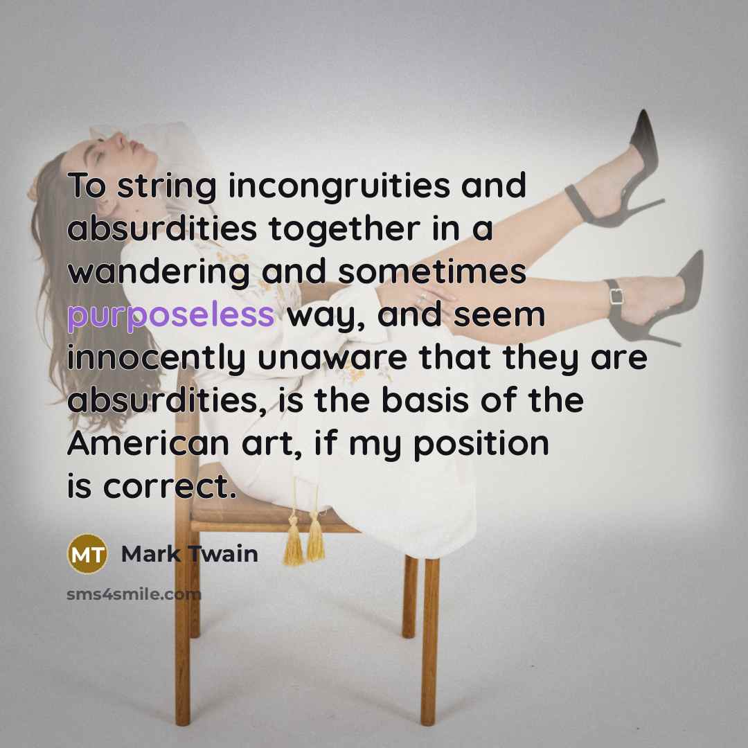 “To string incongruities and absurdities together in a wandering and sometimes purposeless way, and seem innocently unaware that they are absurdities, is the basis of the American art, if my position is correct.” quote by Mark Twain