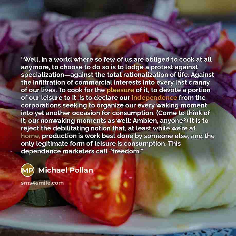 “Well, in a world where so few of us are obliged to cook at all anymore, to choose to do so is to lodge a protest against specialization—against the total rationalization of life. Against the infiltration of commercial interests into every last cranny of our lives. To cook for the pleasure of it…” quote by Michael Pollan