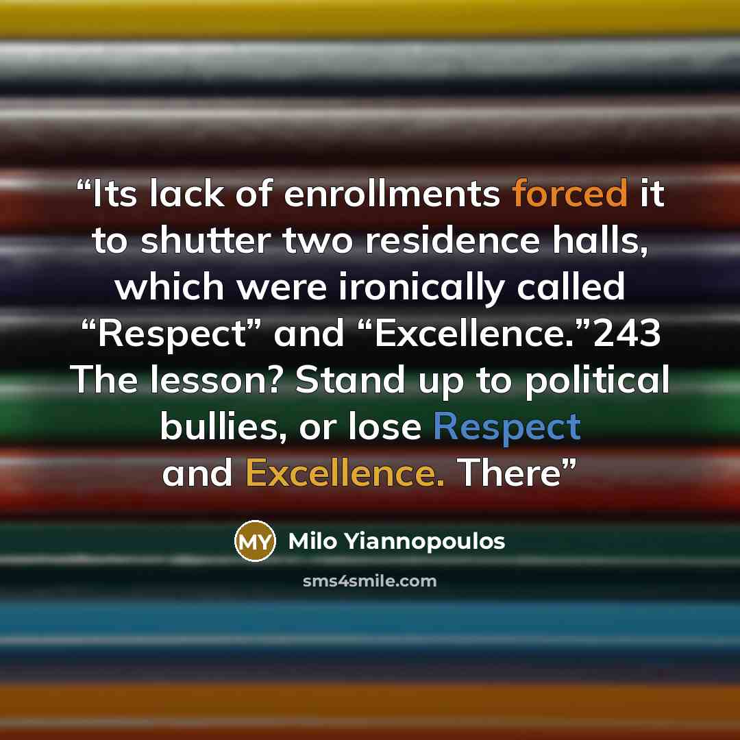 “Its lack of enrollments forced it to shutter two residence halls, which were ironically called “Respect” and “Excellence.”243 The lesson? Stand up to political bullies, or lose Respect and Excellence. There” quote by Milo Yiannopoulos