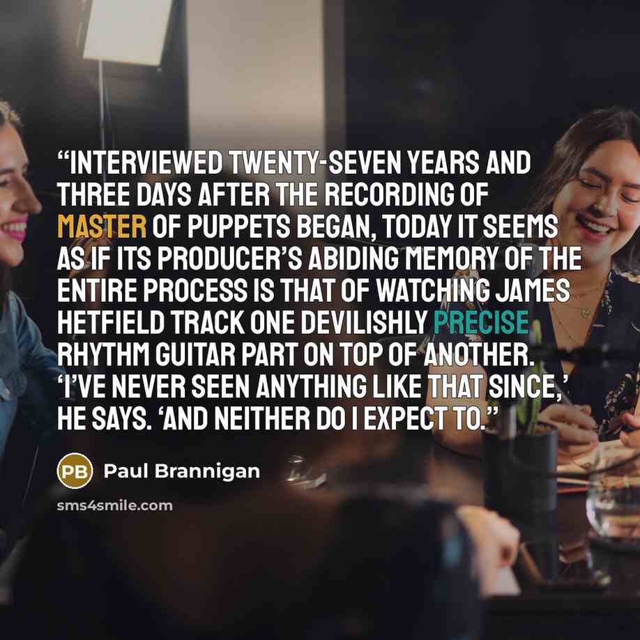 “Interviewed twenty-seven years and three days after the recording of Master of Puppets began, today it seems as if its producer’s abiding memory of the entire process is that of watching James Hetfield track one devilishly precise rhythm guitar part on top of another. ‘I’ve never seen anything…” quote by Paul Brannigan