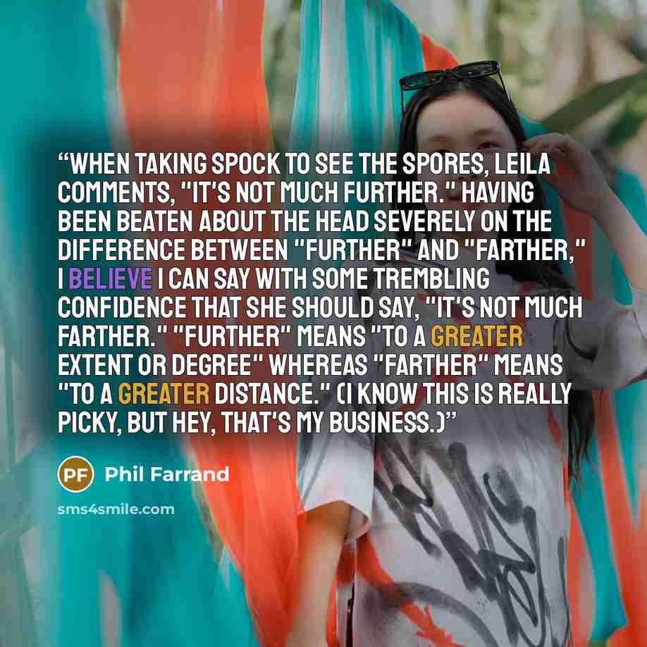 “When taking Spock to see the spores, Leila comments, "It's not much further." having been beaten about the head severely on the difference between "further" and "farther," I believe I can say with some trembling confidence that she should say, "it's not much farther." "Further" means "to a greater…” quote by Phil Farrand