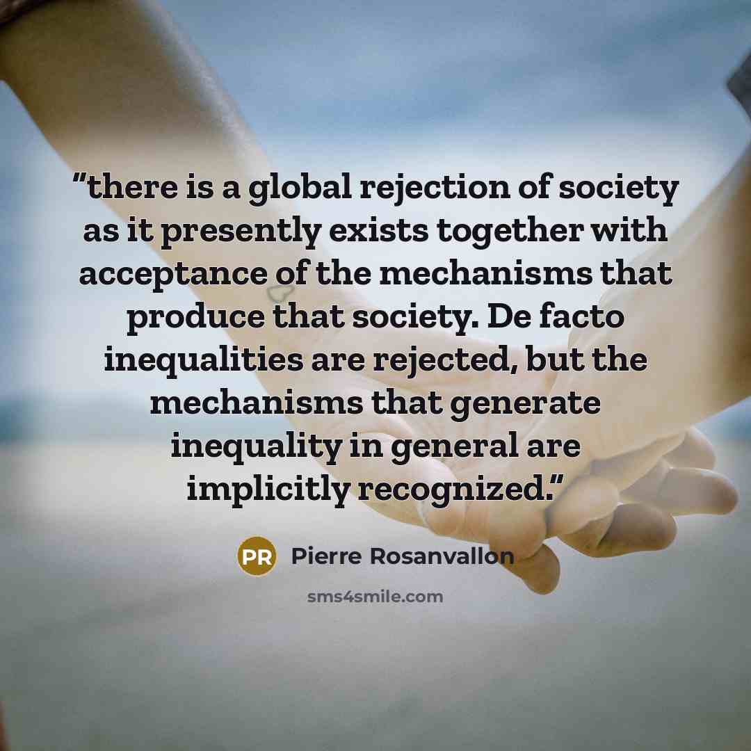 “there is a global rejection of society as it presently exists together with acceptance of the mechanisms that produce that society. De facto inequalities are rejected, but the mechanisms that generate inequality in general are implicitly recognized.” quote by Pierre Rosanvallon