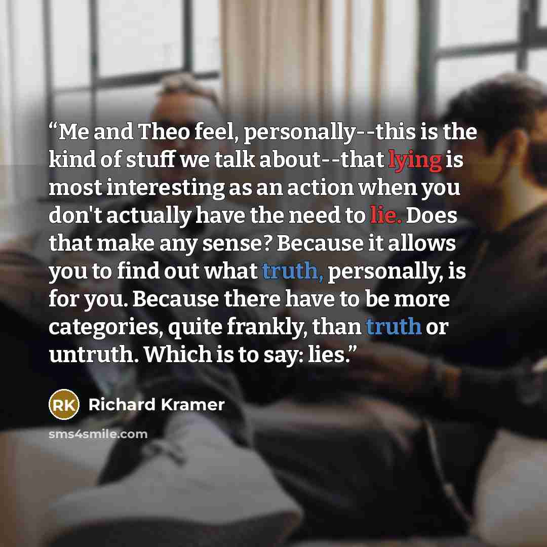 “Me and Theo feel, personally--this is the kind of stuff we talk about--that lying is most interesting as an action when you don't actually have the need to lie. Does that make any sense? Because it allows you to find out what truth, personally, is for you. Because there have to be more categories…” quote by Richard Kramer