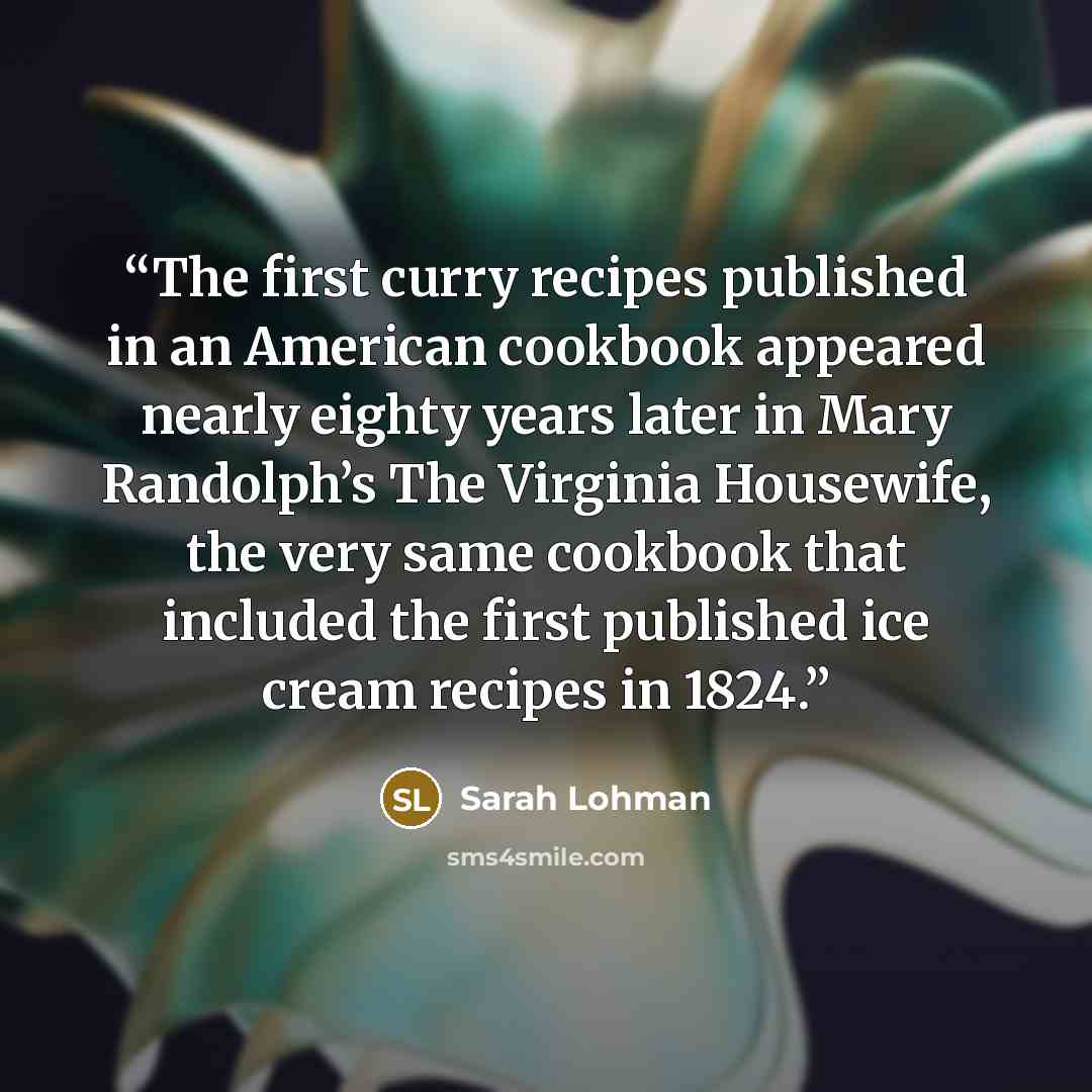 “The first curry recipes published in an American cookbook appeared nearly eighty years later in Mary Randolph’s The Virginia Housewife, the very same cookbook that included the first published ice cream recipes in 1824.” quote by Sarah Lohman