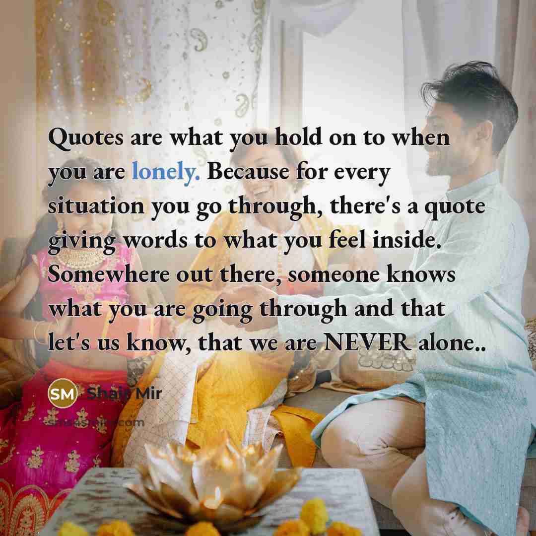 “Quotes are what you hold on to when you are lonely. Because for every situation you go through, there's a quote giving words to what you feel inside. Somewhere out there, someone knows what you are going through and that let's us know, that we are NEVER alone..” quote by Shair Mir
