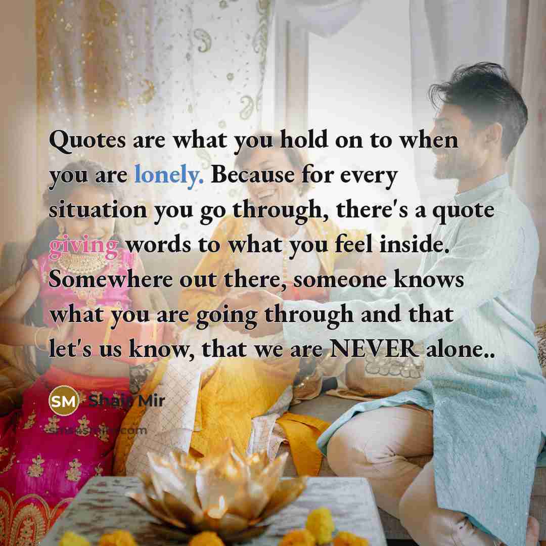 “Quotes are what you hold on to when you are lonely. Because for every situation you go through, there's a quote giving words to what you feel inside. Somewhere out there, someone knows what you are going through and that let's us know, that we are NEVER alone..” quote by Shair Mir