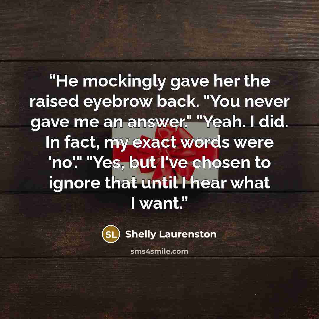 “He mockingly gave her the raised eyebrow back. "You never gave me an answer." "Yeah. I did. In fact, my exact words were 'no'." "Yes, but I've chosen to ignore that until I hear what I want.” quote by Shelly Laurenston