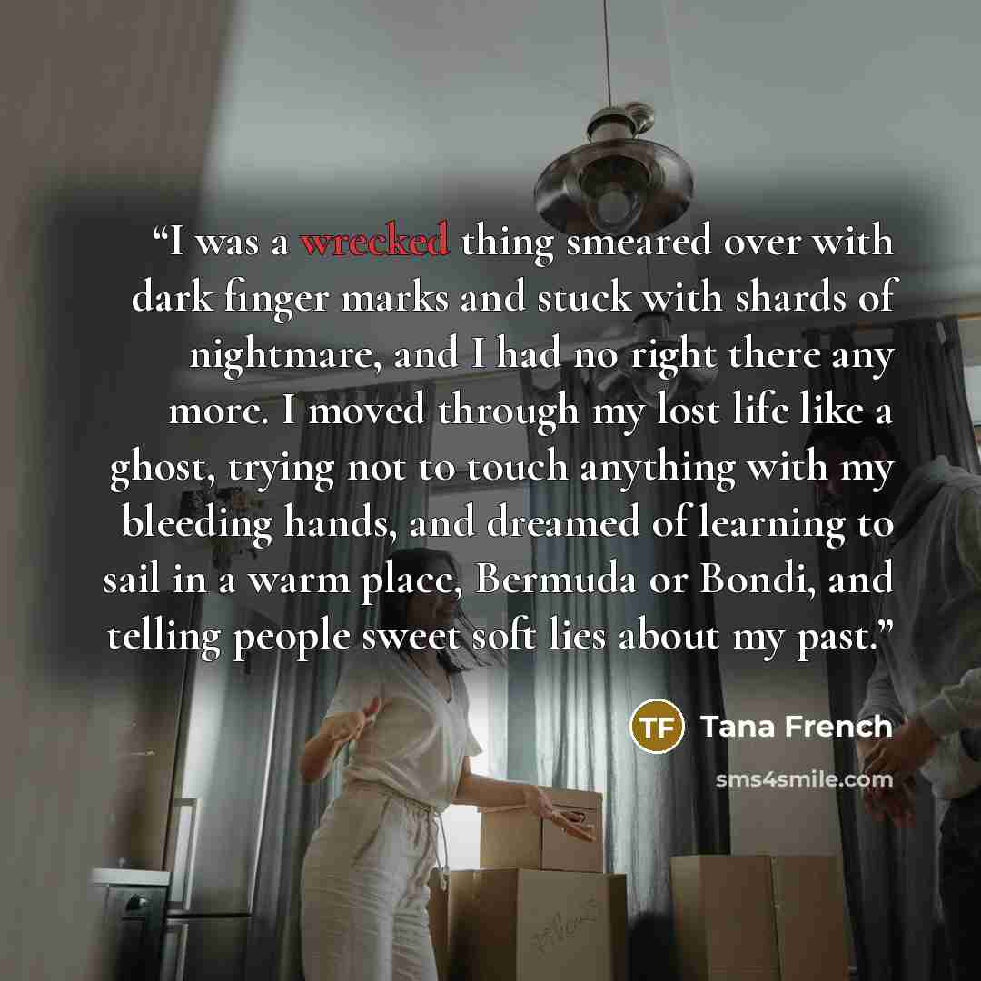 “I was a wrecked thing smeared over with dark finger marks and stuck with shards of nightmare, and I had no right there any more. I moved through my lost life like a ghost, trying not to touch anything with my bleeding hands, and dreamed of learning to sail in a warm place, Bermuda or Bondi, and…” quote by Tana French