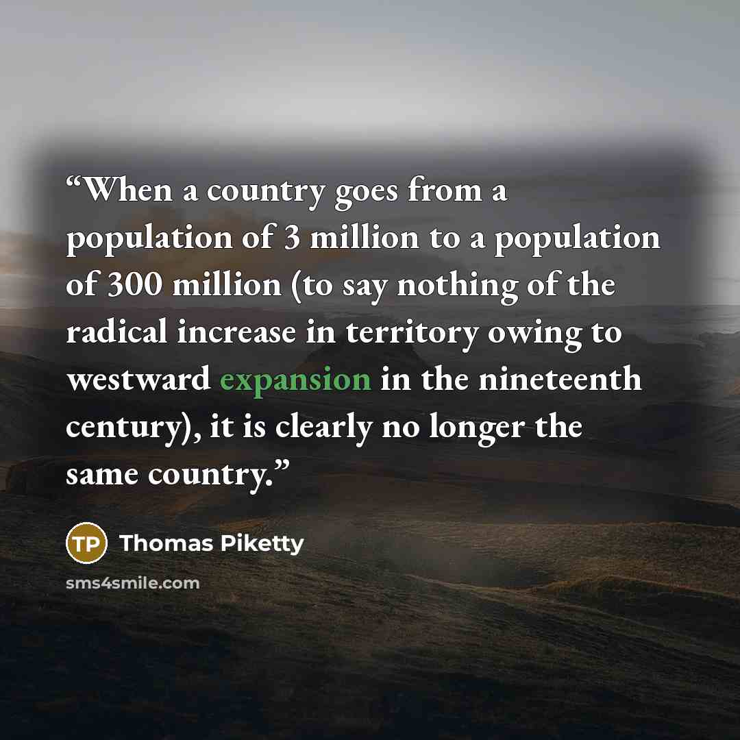 “When a country goes from a population of 3 million to a population of 300 million (to say nothing of the radical increase in territory owing to westward expansion in the nineteenth century), it is clearly no longer the same country.” quote by Thomas Piketty