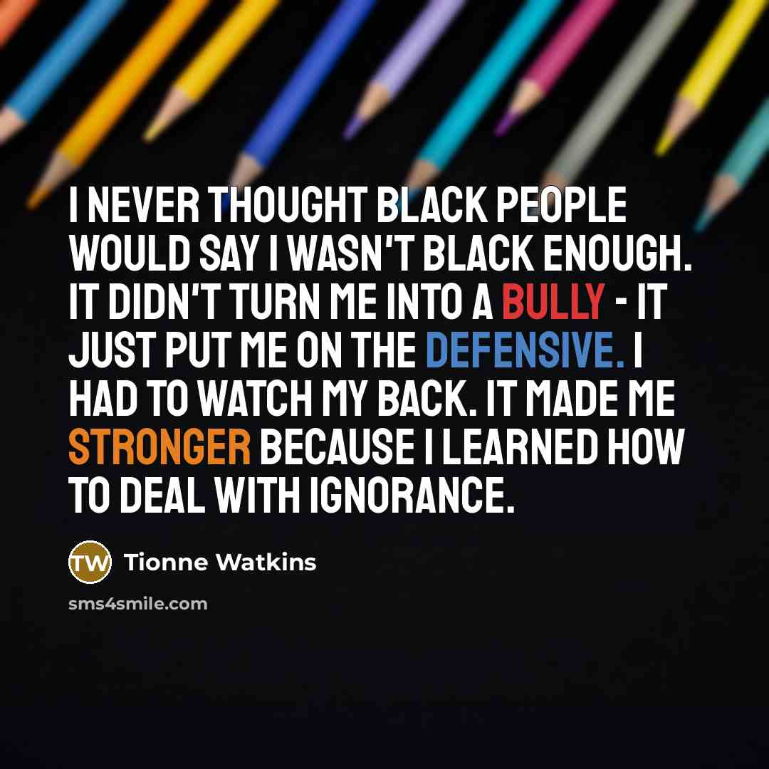 “I never thought black people would say I wasn't black enough. It didn't turn me into a bully - it just put me on the defensive. I had to watch my back. It made me stronger because I learned how to deal with ignorance.” quote by Tionne Watkins