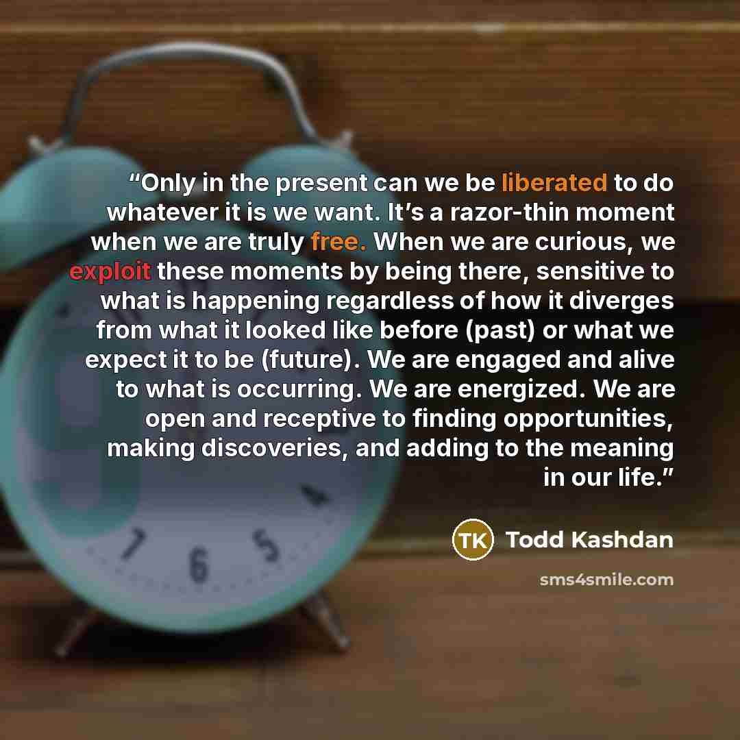 “Only in the present can we be liberated to do whatever it is we want. It’s a razor-thin moment when we are truly free. When we are curious, we exploit these moments by being there, sensitive to what is happening regardless of how it diverges from what it looked like before (past) or what we expect…” quote by Todd Kashdan