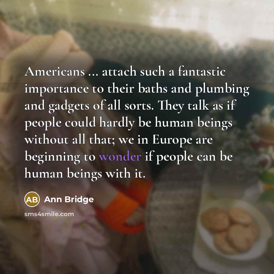 “Americans ... attach such a fantastic importance to their baths and plumbing and gadgets of all sorts. They talk as if people could hardly be human beings without all that; we in Europe are beginning to wonder if people can be human beings with it.” quote by Ann Bridge